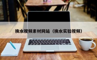 遂宁换水视频素材网站（换水实验视频）