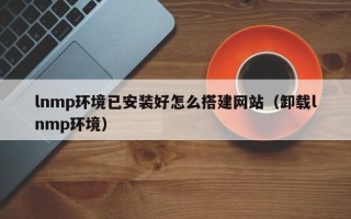 遂宁lnmp环境已安装好怎么搭建网站（卸载lnmp环境）